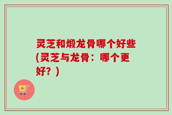 灵芝和煅龙骨哪个好些(灵芝与龙骨:哪个更好?) 灵芝和煅龙骨哪个好些(灵芝与龙骨:哪个更好?)