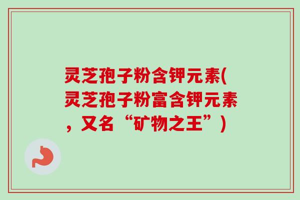 灵芝孢子粉含钾元素(灵芝孢子粉富含钾元素，又名“矿物之王”)