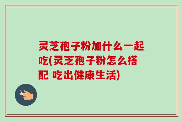 灵芝孢子粉加什么一起吃(灵芝孢子粉怎么搭配 吃出健康生活) 灵芝孢子粉加什么一起吃(灵芝孢子粉怎么搭配 吃出健康生活)
