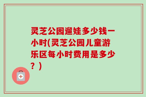 灵芝公园遛娃多少钱一小时(灵芝公园儿童游乐区每小时费用是多少?) 灵芝公园遛娃多少钱一小时(灵芝公园儿童游乐区每小时费用是多少?)