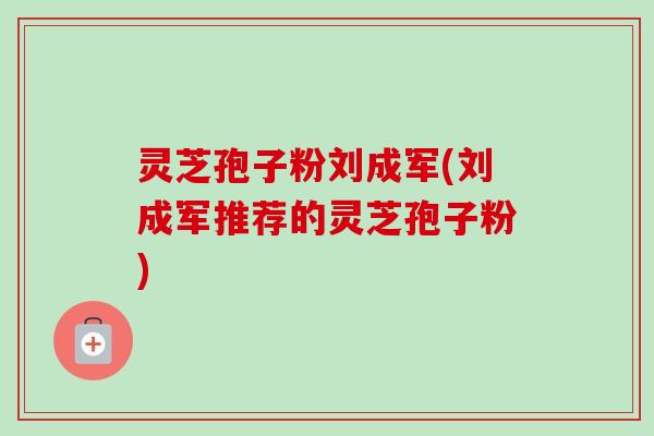灵芝孢子粉刘成军(刘成军推荐的灵芝孢子粉) 灵芝孢子粉刘成军(刘成军推荐的灵芝孢子粉)