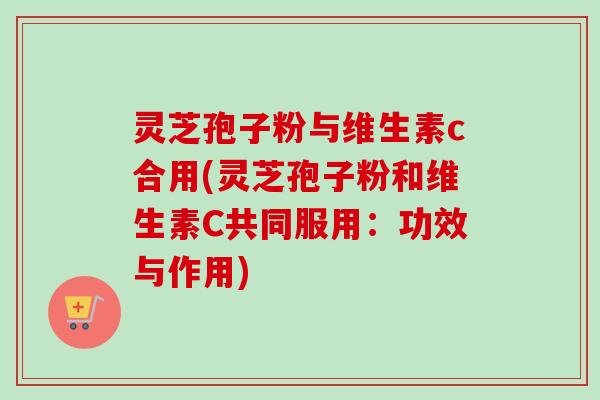 灵芝孢子粉与维生素c合用(灵芝孢子粉和维生素C共同服用:功效与作用) 灵芝孢子粉与维生素c合用(灵芝孢子粉和维生素C共同服用:功效与作用)