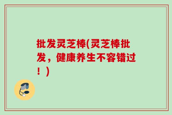 批发灵芝棒(灵芝棒批发，健康养生不容错过！)