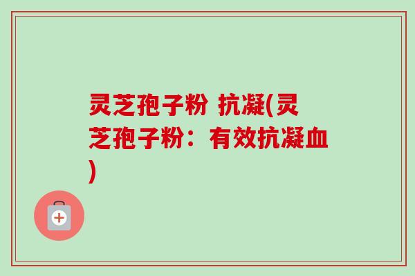 灵芝孢子粉 抗凝(灵芝孢子粉:有效抗凝) 灵芝孢子粉 抗凝(灵芝孢子粉:有效抗凝)