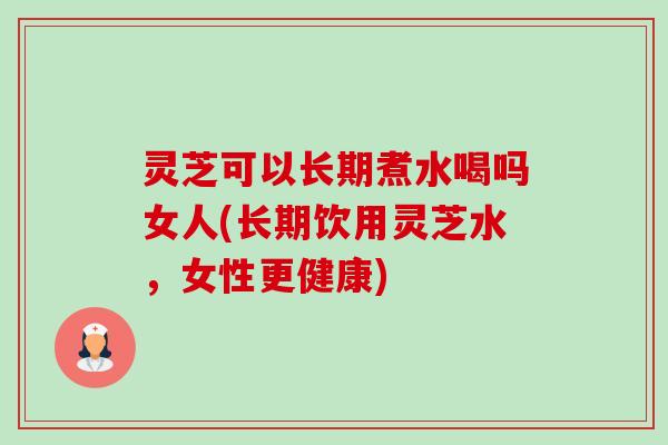 灵芝可以长期煮水喝吗女人(长期饮用灵芝水，女性更健康)