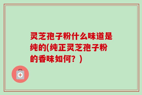灵芝孢子粉什么味道是纯的(纯正灵芝孢子粉的香味如何?) 灵芝孢子粉什么味道是纯的(纯正灵芝孢子粉的香味如何?)
