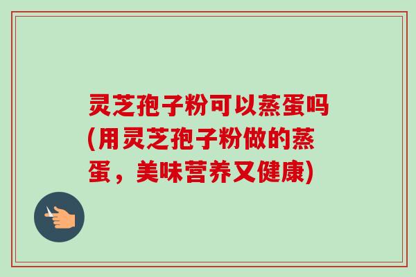 灵芝孢子粉可以蒸蛋吗(用灵芝孢子粉做的蒸蛋,美味营养又健康) 灵芝孢子粉可以蒸蛋吗(用灵芝孢子粉做的蒸蛋,美味营养又健康)