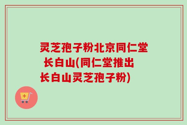 灵芝孢子粉北京同仁堂 长白山(同仁堂推出长白山灵芝孢子粉) 灵芝孢子粉北京同仁堂 长白山(同仁堂推出长白山灵芝孢子粉)