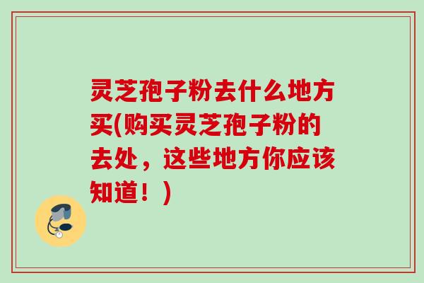 灵芝孢子粉去什么地方买(购买灵芝孢子粉的去处,这些地方你应该知道!) 灵芝孢子粉去什么地方买(购买灵芝孢子粉的去处,这些地方你应该知道!)