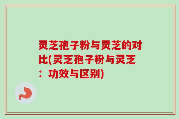 灵芝孢子粉与灵芝的对比(灵芝孢子粉与灵芝:功效与区别) 灵芝孢子粉与灵芝的对比(灵芝孢子粉与灵芝:功效与区别)