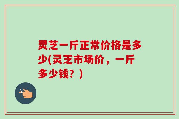 灵芝一斤正常价格是多少(灵芝市场价,一斤多少钱?) 灵芝一斤正常价格是多少(灵芝市场价,一斤多少钱?)
