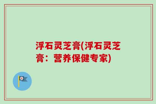 浮石灵芝膏(浮石灵芝膏：营养保健专家)