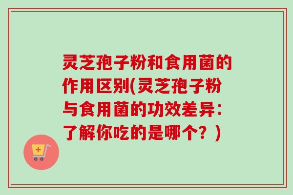 灵芝孢子粉和食用菌的作用区别(灵芝孢子粉与食用菌的功效差异:了解你吃的是哪个?) 灵芝孢子粉和食用菌的作用区别(灵芝孢子粉与食用菌的功效差异:了解你吃的是哪个?)