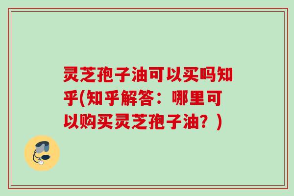 灵芝孢子油可以买吗知乎(知乎解答：哪里可以购买灵芝孢子油？)