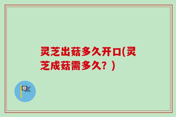 灵芝出菇多久开口(灵芝成菇需多久？)