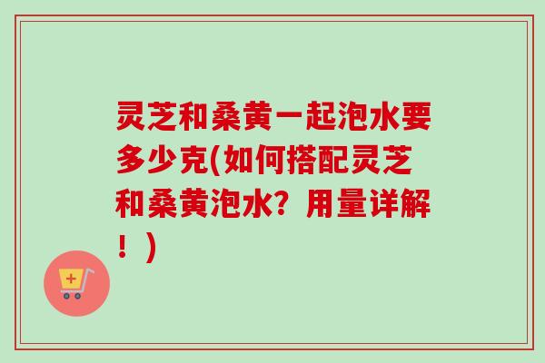灵芝和桑黄一起泡水要多少克(如何搭配灵芝和桑黄泡水?用量详解!) 灵芝和桑黄一起泡水要多少克(如何搭配灵芝和桑黄泡水?用量详解!)
