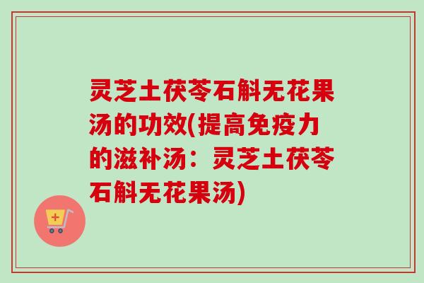 灵芝土茯苓石斛无花果汤的功效(提高免疫力的滋补汤：灵芝土茯苓石斛无花果汤)