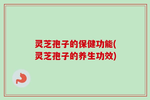 灵芝孢子的保健功能(灵芝孢子的养生功效) 灵芝孢子的保健功能(灵芝孢子的养生功效)