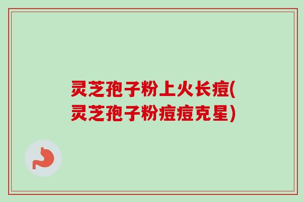 灵芝孢子粉上火长痘(灵芝孢子粉痘痘克星) 灵芝孢子粉上火长痘(灵芝孢子粉痘痘克星)