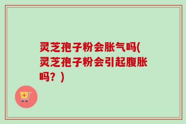 灵芝孢子粉会胀气吗(灵芝孢子粉会引起腹胀吗?) 灵芝孢子粉会胀气吗(灵芝孢子粉会引起腹胀吗?)