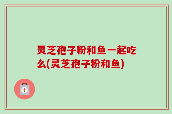 灵芝孢子粉和鱼一起吃么(灵芝孢子粉和鱼) 灵芝孢子粉和鱼一起吃么(灵芝孢子粉和鱼)