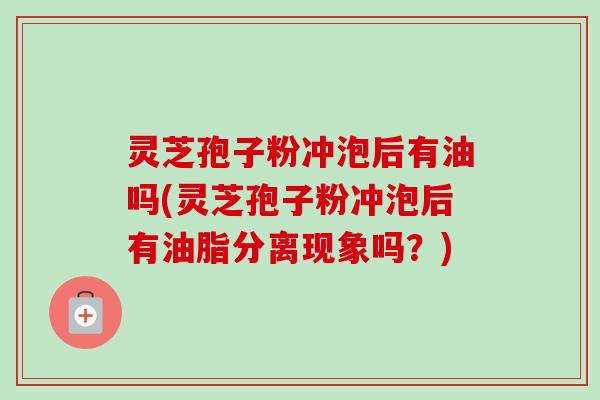 灵芝孢子粉冲泡后有油吗(灵芝孢子粉冲泡后有油脂分离现象吗？)