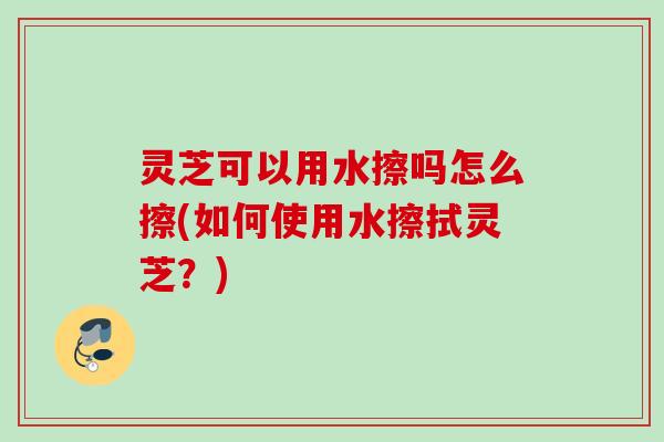 灵芝可以用水擦吗怎么擦(如何使用水擦拭灵芝?) 灵芝可以用水擦吗怎么擦(如何使用水擦拭灵芝?)