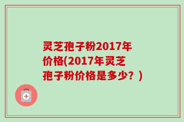 灵芝孢子粉2017年价格(2017年灵芝孢子粉价格是多少?) 灵芝孢子粉2017年价格(2017年灵芝孢子粉价格是多少?)