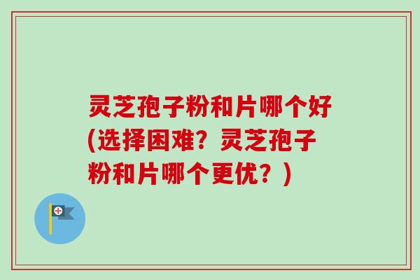 灵芝孢子粉和片哪个好(选择困难?灵芝孢子粉和片哪个更优?) 灵芝孢子粉和片哪个好(选择困难?灵芝孢子粉和片哪个更优?)