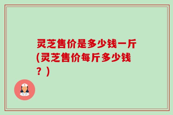 灵芝售价是多少钱一斤(灵芝售价每斤多少钱？)