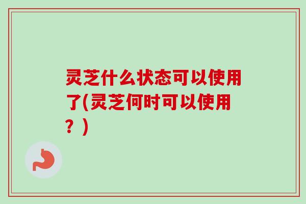 灵芝什么状态可以使用了(灵芝何时可以使用?) 灵芝什么状态可以使用了(灵芝何时可以使用?)