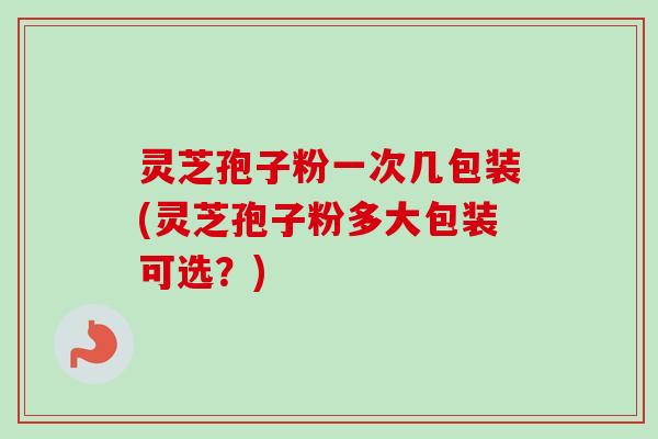灵芝孢子粉一次几包装(灵芝孢子粉多大包装可选?) 灵芝孢子粉一次几包装(灵芝孢子粉多大包装可选?)