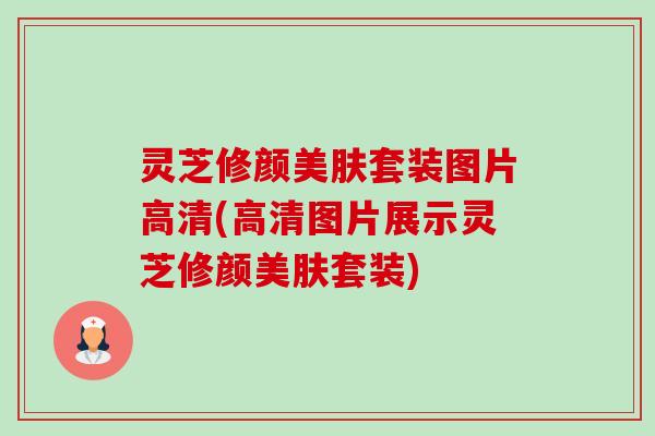 灵芝修颜美肤套装图片高清(高清图片展示灵芝修颜美肤套装) 灵芝修颜美肤套装图片高清(高清图片展示灵芝修颜美肤套装)