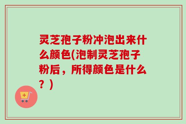 灵芝孢子粉冲泡出来什么颜色(泡制灵芝孢子粉后,所得颜色是什么?) 灵芝孢子粉冲泡出来什么颜色(泡制灵芝孢子粉后,所得颜色是什么?)