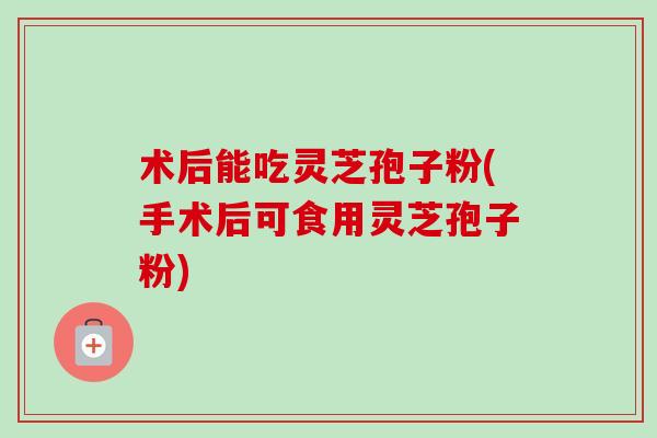 术后能吃灵芝孢子粉(手术后可食用灵芝孢子粉) 术后能吃灵芝孢子粉(手术后可食用灵芝孢子粉)