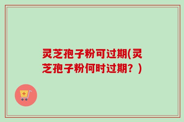 灵芝孢子粉可过期(灵芝孢子粉何时过期?) 灵芝孢子粉可过期(灵芝孢子粉何时过期?)