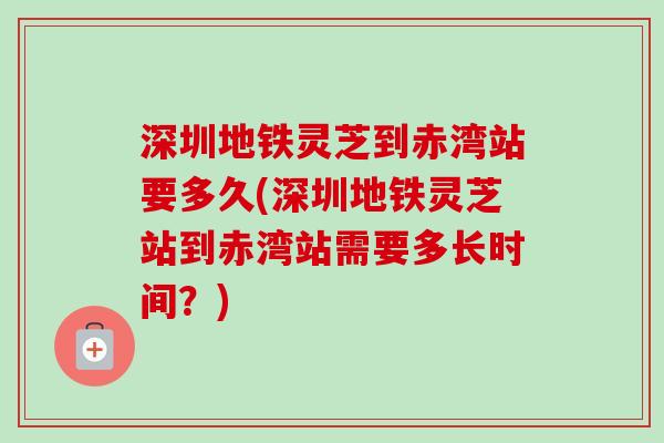 深圳地铁灵芝到赤湾站要多久(深圳地铁灵芝站到赤湾站需要多长时间？)