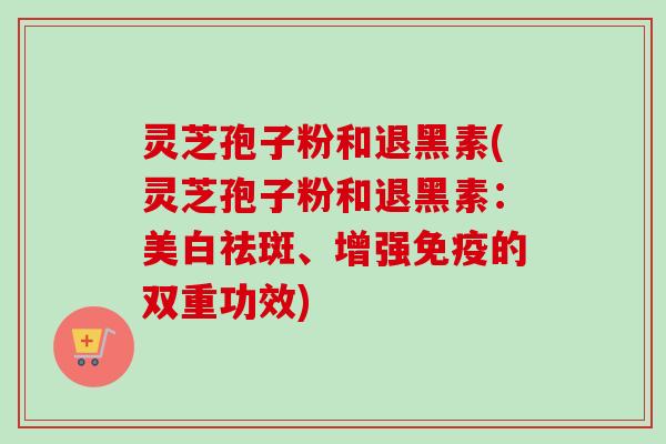 灵芝孢子粉和退黑素(灵芝孢子粉和退黑素:美白祛斑、增强免疫的双重功效) 灵芝孢子粉和退黑素(灵芝孢子粉和退黑素:美白祛斑、增强免疫的双重功效)