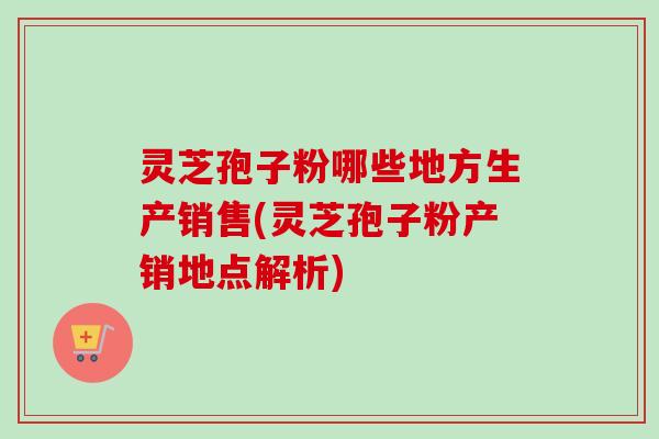 灵芝孢子粉哪些地方生产销售(灵芝孢子粉产销地点解析)