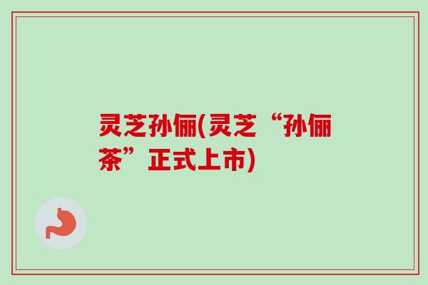 灵芝孙俪(灵芝“孙俪茶”正式上市) 灵芝孙俪(灵芝“孙俪茶”正式上市)