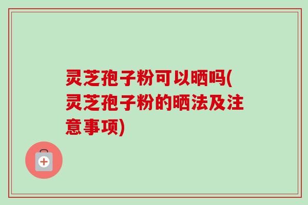 灵芝孢子粉可以晒吗(灵芝孢子粉的晒法及注意事项) 灵芝孢子粉可以晒吗(灵芝孢子粉的晒法及注意事项)