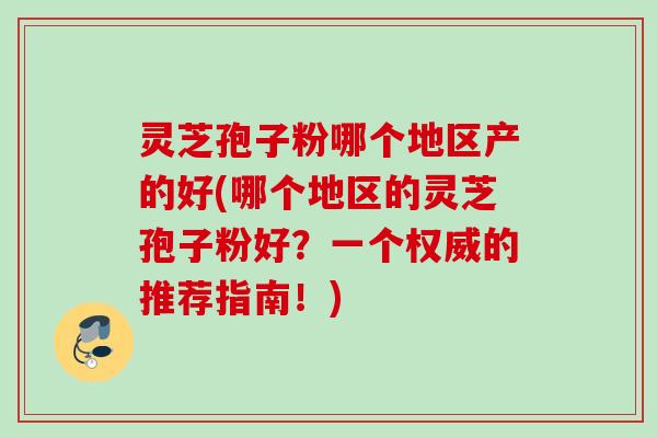 灵芝孢子粉哪个地区产的好(哪个地区的灵芝孢子粉好?一个权威的推荐指南!) 灵芝孢子粉哪个地区产的好(哪个地区的灵芝孢子粉好?一个权威的推荐指南!)
