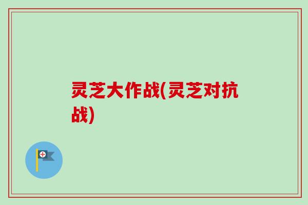 灵芝大作战(灵芝对抗战) 灵芝大作战(灵芝对抗战)