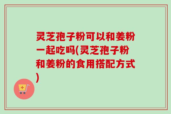 灵芝孢子粉可以和姜粉一起吃吗(灵芝孢子粉和姜粉的食用搭配方式) 灵芝孢子粉可以和姜粉一起吃吗(灵芝孢子粉和姜粉的食用搭配方式)