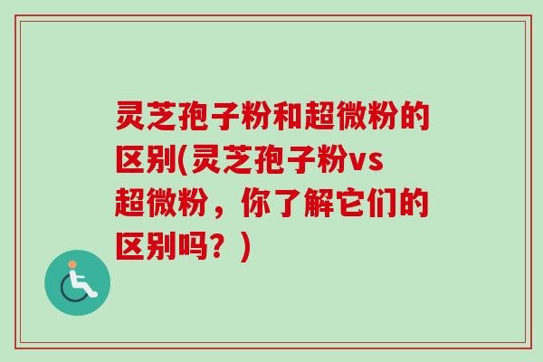 灵芝孢子粉和超微粉的区别(灵芝孢子粉vs超微粉，你了解它们的区别吗？)