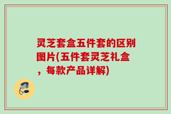灵芝套盒五件套的区别图片(五件套灵芝礼盒,每款产品详解) 灵芝套盒五件套的区别图片(五件套灵芝礼盒,每款产品详解)