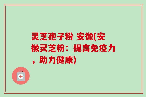 灵芝孢子粉 安徽(安徽灵芝粉:提高免疫力,助力健康) 灵芝孢子粉 安徽(安徽灵芝粉:提高免疫力,助力健康)