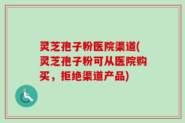 灵芝孢子粉医院渠道(灵芝孢子粉可从医院购买,拒绝渠道产品) 灵芝孢子粉医院渠道(灵芝孢子粉可从医院购买,拒绝渠道产品)