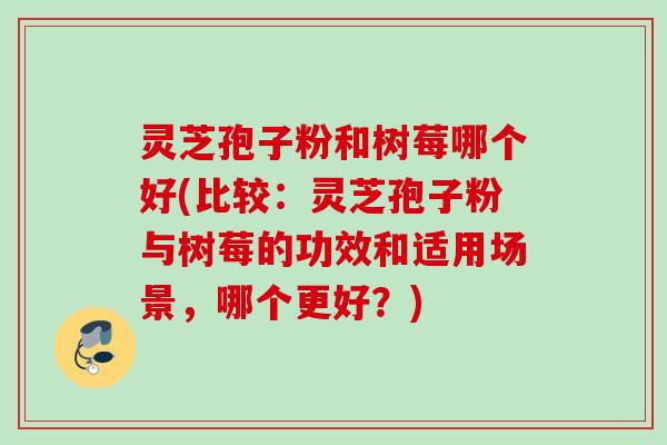 灵芝孢子粉和树莓哪个好(比较：灵芝孢子粉与树莓的功效和适用场景，哪个更好？)
