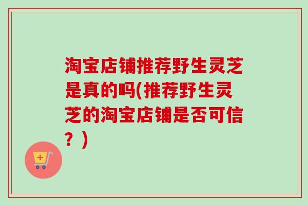 淘宝店铺推荐野生灵芝是真的吗(推荐野生灵芝的淘宝店铺是否可信?) 淘宝店铺推荐野生灵芝是真的吗(推荐野生灵芝的淘宝店铺是否可信?)